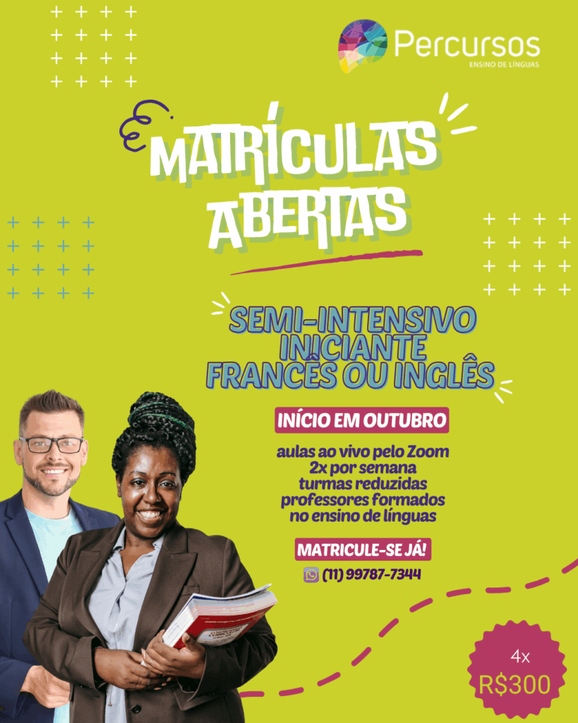 Imagem de fundo verde onde se vê à esquerda um homem branco na faixa dos 40 anos de óculos, ele veste uma camiseta azul claro e um paletó azul escuro, ele sorri e olha em frente. À frente do homem vê-se uma mulher preta de uns 30 anos, ela têm os cabelos trançados amarrados em um coque alto, ela veste uma camisa cinza e um paletó marrom, ela segura alguns livros no braço esquerdo na lateral do corpo. Ela sorri e olha em frente. No alto do cartaz vê-se o logo da Percursos ensino de línguas. Abaixo e ao centro, lê-se em "matrículas abertas", abaixo um pouco à direita lê-se em azul "semi-intensivo iniciante francês ou inglês", abaixo lê-se em branco em um fundo rosa "início em outubro", abaixo lê-se em azul "aulas ao vivo pelo Zoom, 2x por semana, turmas reduzida, professores formados no ensino de línguas", abaixo em um fundo rosa escrito em branco lê-se "matricule-se já!" e abaixo vê-se o ícone do whatsapp e o número de telefone (11) 99787-7344. No canto inferior direito vê-se um círculo pontiagudo com os dizeres "4x R$300".